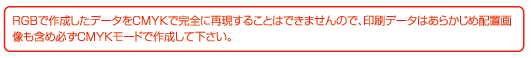 RGBで作成したデータをCMYKで完全に再現することはできませんので、印刷データはあらかじめ配置画像も含め必ずCMYKモードで作成してください。